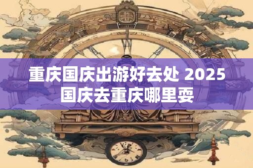 重庆国庆出游好去处 2025国庆去重庆哪里耍
