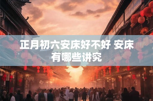 正月初六安床好不好 安床有哪些讲究
