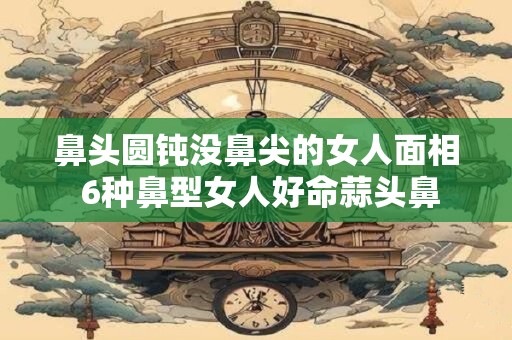 鼻头圆钝没鼻尖的女人面相 6种鼻型女人好命蒜头鼻