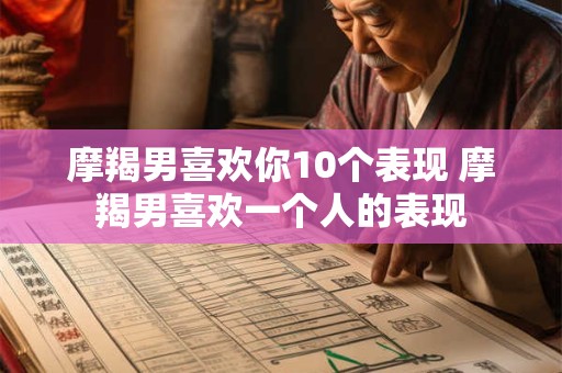 摩羯男喜欢你10个表现 摩羯男喜欢一个人的表现