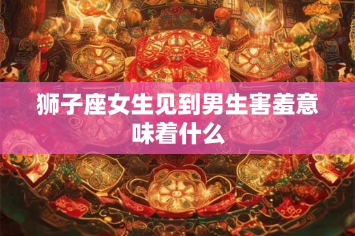 狮子座女生见到男生害羞意味着什么