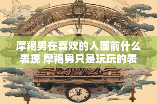 摩羯男在喜欢的人面前什么表现 摩羯男只是玩玩的表现