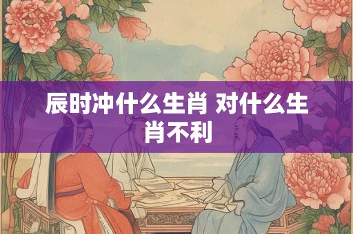 辰时冲什么生肖 对什么生肖不利
