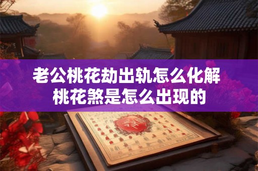 老公桃花劫出轨怎么化解 桃花煞是怎么出现的