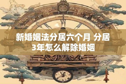 新婚姻法分居六个月 分居3年怎么解除婚姻