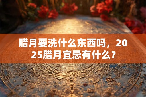 腊月要洗什么东西吗，2025腊月宜忌有什么？