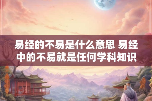 易经的不易是什么意思 易经中的不易就是任何学科知识本身