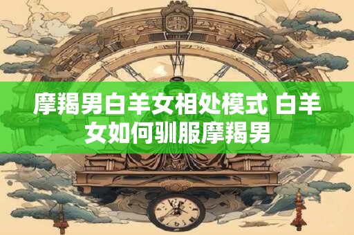 摩羯男白羊女相处模式 白羊女如何驯服摩羯男