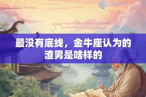 最没有底线，金牛座认为的渣男是啥样的