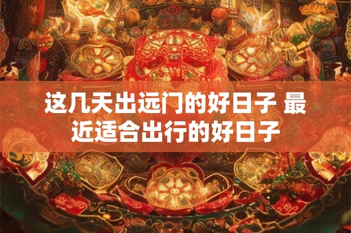 这几天出远门的好日子 最近适合出行的好日子
