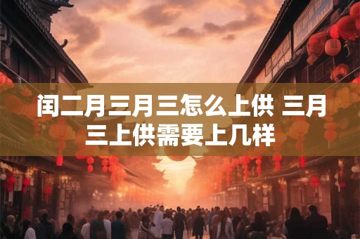 闰二月三月三怎么上供 三月三上供需要上几样