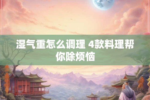 湿气重怎么调理 4款料理帮你除烦恼