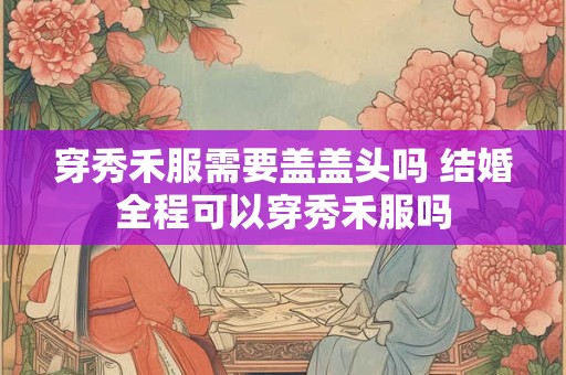 穿秀禾服需要盖盖头吗 结婚全程可以穿秀禾服吗