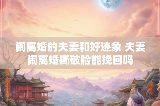 闹离婚的夫妻和好迹象 夫妻闹离婚撕破脸能挽回吗