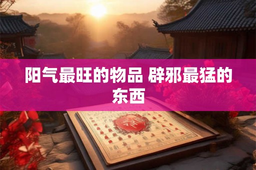 阳气最旺的物品 辟邪最猛的东西