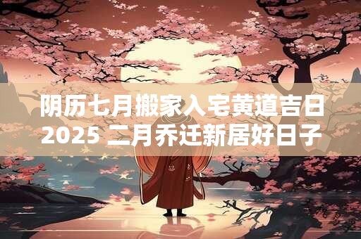 阴历七月搬家入宅黄道吉日2025 二月乔迁新居好日子
