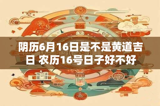 阴历6月16日是不是黄道吉日 农历16号日子好不好