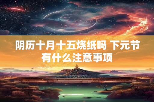 阴历十月十五烧纸吗 下元节有什么注意事项
