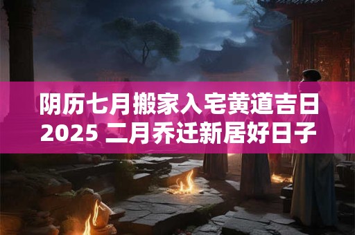 阴历七月搬家入宅黄道吉日2025 二月乔迁新居好日子