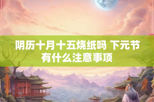 阴历十月十五烧纸吗 下元节有什么注意事项