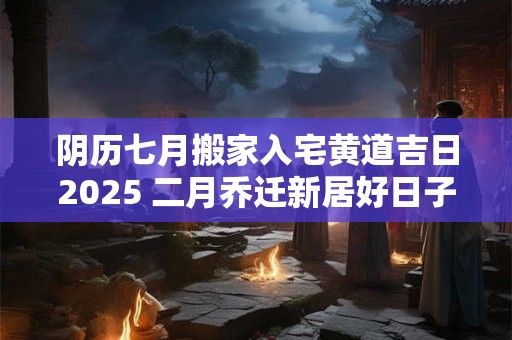 阴历七月搬家入宅黄道吉日2025 二月乔迁新居好日子