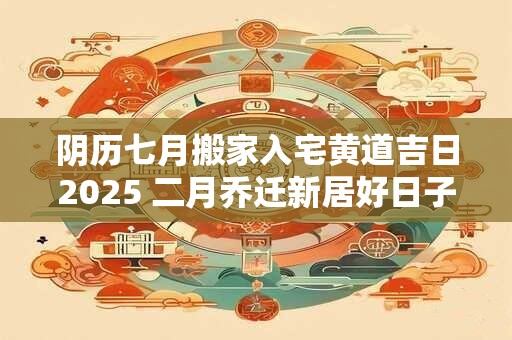 阴历七月搬家入宅黄道吉日2025 二月乔迁新居好日子