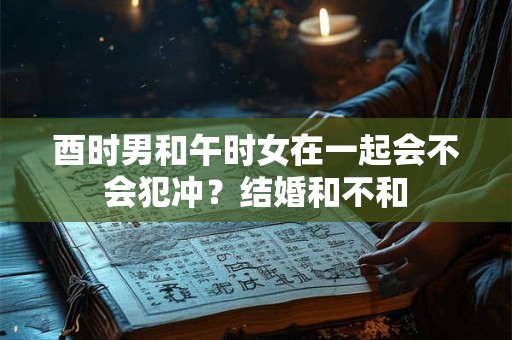 酉时男和午时女在一起会不会犯冲？结婚和不和