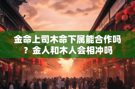 金命上司木命下属能合作吗？金人和木人会相冲吗