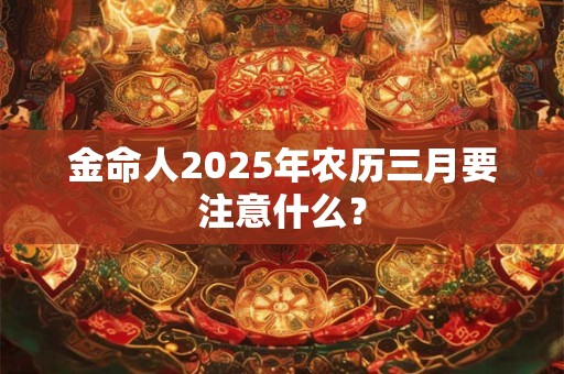金命人2025年农历三月要注意什么？