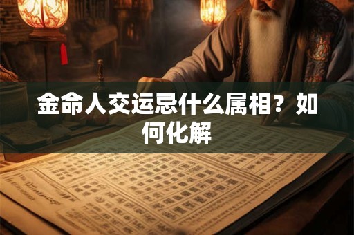 金命人交运忌什么属相？如何化解