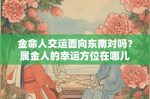 金命人交运面向东南对吗？属金人的幸运方位在哪儿