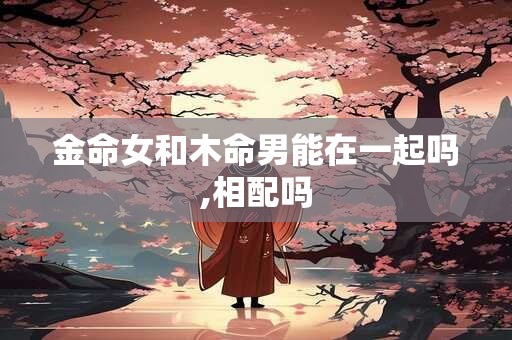 金命女和木命男好不好,哪些方面比较合适