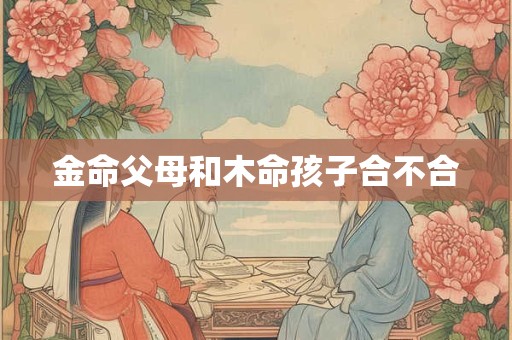 金命父母和木命孩子合不合？容易发生矛盾吗