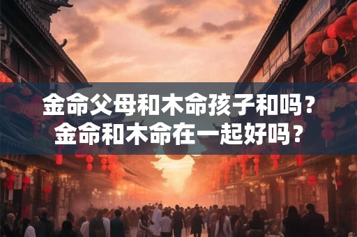 金命父母和木命孩子和吗？金命和木命在一起好吗？