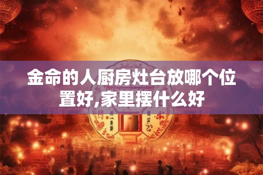 详细阅读:金命的人厨房灶台放哪个位置好,家里摆什么好 金命的人厨房灶台放哪个位置好,家里摆什么好