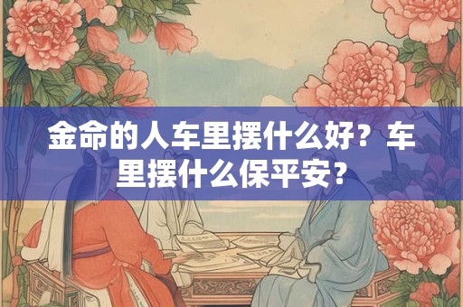 金命的人车里摆什么好？车里摆什么保平安？