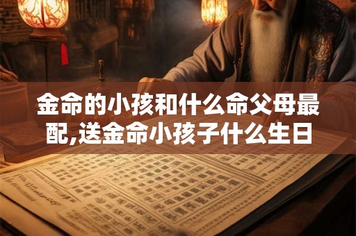 金命的小孩和什么命父母最配,送金命小孩子什么生日礼物好