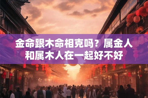 金命跟木命姻缘好不好？木命之人的婚配对象分析