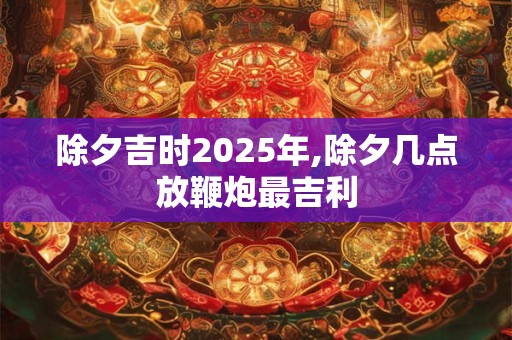 除夕吉时2025年,除夕几点放鞭炮最吉利