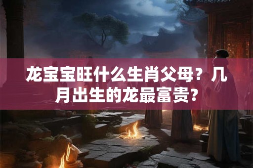 龙宝宝旺什么生肖父母？几月出生的龙最富贵？