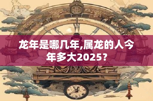 龙年是哪几年,属龙的人今年多大2025？