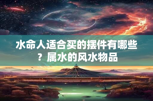 水命人适合买的摆件有哪些？属水的风水物品