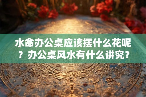 水命办公桌应该摆什么花呢？办公桌风水有什么讲究？