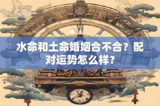 水命和土命婚姻合不合？配对运势怎么样？