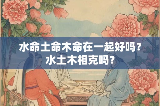 水命土命木命在一起好吗？水土木相克吗？