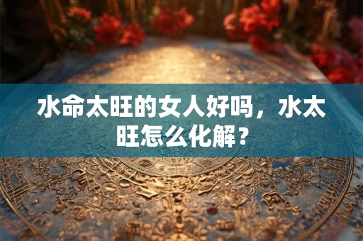 水命太旺的女人好吗，水太旺怎么化解？