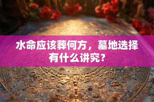 水命应该葬何方，墓地选择有什么讲究？