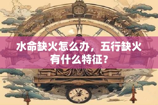 水命缺火怎么办，五行缺火有什么特征？