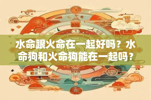 水命跟火命在一起好吗？水命狗和火命狗能在一起吗？