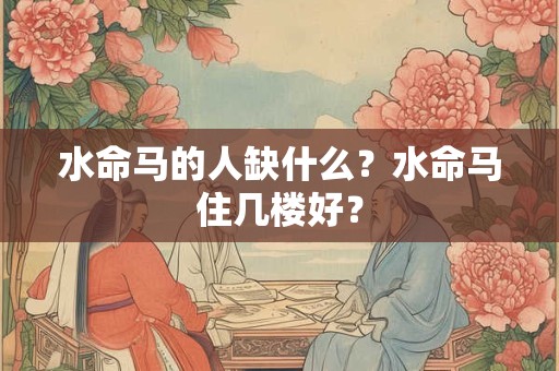 水命马的人缺什么？水命马住几楼好？